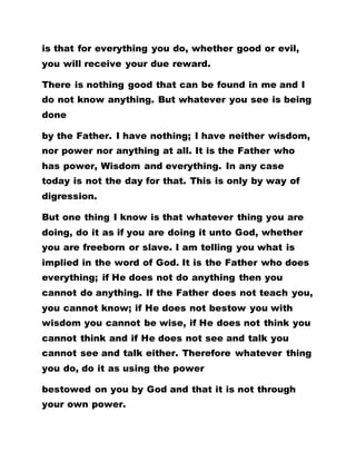 is that for everything you do, whether good or evil,
you will receive your due reward.
There is nothing good that can be found in me and I
do not know anything. But whatever you see is being
done
by the Father. I have nothing; I have neither wisdom,
nor power nor anything at all. It is the Father who
has power, Wisdom and everything. In any case
today is not the day for that. This is only by way of
digression.
But one thing I know is that whatever thing you are
doing, do it as if you are doing it unto God, whether
you are freeborn or slave. I am telling you what is
implied in the word of God. It is the Father who does
everything; if He does not do anything then you
cannot do anything. If the Father does not teach you,
you cannot know; if He does not bestow you with
wisdom you cannot be wise, if He does not think you
cannot think and if He does not see and talk you
cannot see and talk either. Therefore whatever thing
you do, do it as using the power
bestowed on you by God and that it is not through
your own power.
 
