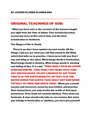 BY LEADER OLUMBA OLUMBA OBU
…………………………………………………………………………………………………………………………………….
ORIGINAL TEACHINGS OF GOD:
* What you have now is the revision of the lessons taught
you right from the time of Adam. This revision becomes
necessary since at this end of time and the final
examination is imminent.
The Wages of Sin Is Death
There is no day I have spoken my own words. All the
things I tell you are what you will find stated in the Bible
which God tells us to practise. I have never told you that I
say one thing or the other. What brings death is fornication.
What brings death is idolatry. What brings death is stealing
and telling of lies. It is said, "THOU SHALT HAVE NO OTHER
GODS BEFORE ME. THOU SHALT NOT MAKE UNTO THEE
ANY GRAVEN IMAGE, OR ANY LIKENESS OF ANY THING
THAT IS IN THE EARTH BENEATH, OR THAT IS IN THE
WATER UNDER THE EARTH. THOU SHALT NOT BOW DOWN
THYSELF TO THEM, NOR SERVE THEM." When you consult
oracles and sorcerers, swear by your bodies, and practise
their instructions, you only invoke the wrath of God upon
yourselves. Thou shalt not commit adultery. Thou shalt not
fornicate. A man should only take to one woman. But when
you indulge in fornication or adultery, you have put yourself
 