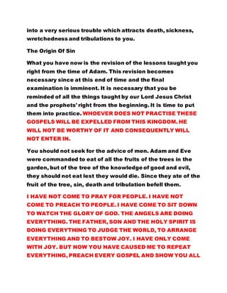 into a very serious trouble which attracts death, sickness,
wretchedness and tribulations to you.
The Origin Of Sin
What you have now is the revision of the lessons taught you
right from the time of Adam. This revision becomes
necessary since at this end of time and the final
examination is imminent. It is necessary that you be
reminded of all the things taught by our Lord Jesus Christ
and the prophets' right from the beginning. It is time to put
them into practice. WHOEVER DOES NOT PRACTISE THESE
GOSPELS WILL BE EXPELLED FROM THIS KINGDOM. HE
WILL NOT BE WORTHY OF IT AND CONSEQUENTLY WILL
NOT ENTER IN.
You should not seek for the advice of men. Adam and Eve
were commanded to eat of all the fruits of the trees in the
garden, but of the tree of the knowledge of good and evil,
they should not eat lest they would die. Since they ate of the
fruit of the tree, sin, death and tribulation befell them.
I HAVE NOT COME TO PRAY FOR PEOPLE. I HAVE NOT
COME TO PREACH TO PEOPLE. I HAVE COME TO SIT DOWN
TO WATCH THE GLORY OF GOD. THE ANGELS ARE DOING
EVERYTHING. THE FATHER, SON AND THE HOLY SPIRIT IS
DOING EVERYTHING TO JUDGE THE WORLD, TO ARRANGE
EVERYTHING AND TO BESTOW JOY. I HAVE ONLY COME
WITH JOY. BUT NOW YOU HAVE CAUSED ME TO REPEAT
EVERYTHING, PREACH EVERY GOSPEL AND SHOW YOU ALL
 