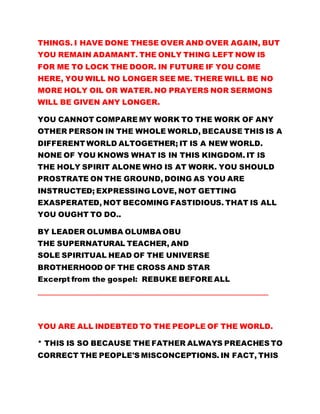 THINGS. I HAVE DONE THESE OVER AND OVER AGAIN, BUT
YOU REMAIN ADAMANT. THE ONLY THING LEFT NOW IS
FOR ME TO LOCK THE DOOR. IN FUTURE IF YOU COME
HERE, YOU WILL NO LONGER SEE ME. THERE WILL BE NO
MORE HOLY OIL OR WATER. NO PRAYERS NOR SERMONS
WILL BE GIVEN ANY LONGER.
YOU CANNOT COMPARE MY WORK TO THE WORK OF ANY
OTHER PERSON IN THE WHOLE WORLD, BECAUSE THIS IS A
DIFFERENT WORLD ALTOGETHER; IT IS A NEW WORLD.
NONE OF YOU KNOWS WHAT IS IN THIS KINGDOM. IT IS
THE HOLY SPIRIT ALONE WHO IS AT WORK. YOU SHOULD
PROSTRATE ON THE GROUND, DOING AS YOU ARE
INSTRUCTED; EXPRESSING LOVE, NOT GETTING
EXASPERATED, NOT BECOMING FASTIDIOUS. THAT IS ALL
YOU OUGHT TO DO..
BY LEADER OLUMBA OLUMBA OBU
THE SUPERNATURAL TEACHER, AND
SOLE SPIRITUAL HEAD OF THE UNIVERSE
BROTHERHOOD OF THE CROSS AND STAR
Excerpt from the gospel: REBUKE BEFORE ALL
…………………………………………………………………………………………………………………………………
YOU ARE ALL INDEBTED TO THE PEOPLE OF THE WORLD.
* THIS IS SO BECAUSE THE FATHER ALWAYS PREACHES TO
CORRECT THE PEOPLE'S MISCONCEPTIONS. IN FACT, THIS
 