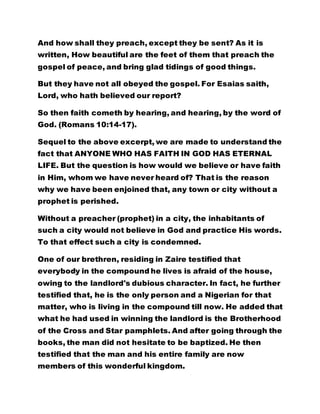 And how shall they preach, except they be sent? As it is
written, How beautiful are the feet of them that preach the
gospel of peace, and bring glad tidings of good things.
But they have not all obeyed the gospel. For Esaias saith,
Lord, who hath believed our report?
So then faith cometh by hearing, and hearing, by the word of
God. (Romans 10:14-17).
Sequel to the above excerpt, we are made to understand the
fact that ANYONE WHO HAS FAITH IN GOD HAS ETERNAL
LIFE. But the question is how would we believe or have faith
in Him, whom we have never heard of? That is the reason
why we have been enjoined that, any town or city without a
prophet is perished.
Without a preacher (prophet) in a city, the inhabitants of
such a city would not believe in God and practice His words.
To that effect such a city is condemned.
One of our brethren, residing in Zaire testified that
everybody in the compound he lives is afraid of the house,
owing to the landlord's dubious character. In fact, he further
testified that, he is the only person and a Nigerian for that
matter, who is living in the compound till now. He added that
what he had used in winning the landlord is the Brotherhood
of the Cross and Star pamphlets. And after going through the
books, the man did not hesitate to be baptized. He then
testified that the man and his entire family are now
members of this wonderful kingdom.
 