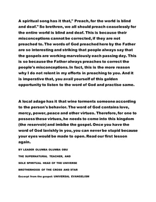 A spiritual song has it that," Preach, for the world is blind
and deaf." So brethren, we all should preach ceaselessly for
the entire world is blind and deaf. This is because their
misconceptions cannot be corrected, if they are not
preached to. The words of God preached here by the Father
are so interesting and striking that people always say that
the gospels are working marvelously each passing day. This
is so because the Father always preaches to correct the
people's misconceptions. In fact, this is the more reason
why I do not relent in my efforts in preaching to you. And it
is imperative that, you avail yourself of this golden
opportunity to listen to the word of God and practise same.
A local adage has it that wine torments someone according
to the person's behavior. The word of God contains love,
mercy, power, peace and other virtues. Therefore, for one to
possess these virtues, he needs to come into this kingdom
(the reservoir) and imbibe the gospel. Once you have the
word of God lavishly in you, you can never be stupid because
your eyes would be made to open. Read our first lesson
again.
BY LEADER OLUMBA OLUMBA OBU
THE SUPERNATURAL TEACHER, AND
SOLE SPIRITUAL HEAD OF THE UNIVERSE
BROTHERHOOD OF THE CROSS AND STAR
Excerpt from the gospel: UNIVERSAL EVANGELISM
 