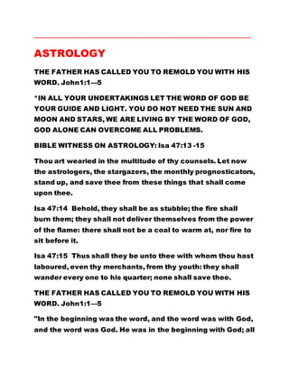 ……………………………………………………………………………………………………………………………….……..
ASTROLOGY
THE FATHER HAS CALLED YOU TO REMOLD YOU WITH HIS
WORD. John1:1—5
*IN ALL YOUR UNDERTAKINGS LET THE WORD OF GOD BE
YOUR GUIDE AND LIGHT. YOU DO NOT NEED THE SUN AND
MOON AND STARS, WE ARE LIVING BY THE WORD OF GOD,
GOD ALONE CAN OVERCOME ALL PROBLEMS.
BIBLE WITNESS ON ASTROLOGY: Isa 47:13 -15
Thou art wearied in the multitude of thy counsels. Let now
the astrologers, the stargazers, the monthly prognosticators,
stand up, and save thee from these things that shall come
upon thee.
Isa 47:14 Behold, they shall be as stubble; the fire shall
burn them; they shall not deliver themselves from the power
of the flame: there shall not be a coal to warm at, nor fire to
sit before it.
Isa 47:15 Thus shall they be unto thee with whom thou hast
laboured, even thy merchants, from thy youth: they shall
wander every one to his quarter; none shall save thee.
THE FATHER HAS CALLED YOU TO REMOLD YOU WITH HIS
WORD. John1:1—5
"In the beginning was the word, and the word was with God,
and the word was God. He was in the beginning with God; all
 