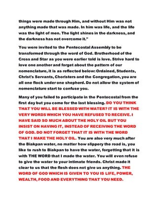 things were made through Him, and without Him was not
anything made that was made. In him was life, and the life
was the light of men. The light shines in the darkness, and
the darkness has not overcome it."
You were invited to the Pentecostal Assembly to be
transformed through the word of God. Brotherhood of the
Cross and Star as you were earlier told is love. Strive hard to
love one another and forget about the pattern of our
nomenclature, it is as reflected below: Ordained, Students,
Christ's Servants, Choristers and the Congregation, you are
all one flock under one shepherd. Do not allow the system of
nomenclature start to confuse you.
Many of you failed to participate in the Pentecostal from the
first day but you come for the last blessing. DO YOU THINK
THAT YOU WILL BE BLESSED WITH WATER? IT IS WITH THE
VERY WORDS WHICH YOU HAVE REFUSED TO RECEIVE. I
HAVE SAID SO MUCH ABOUT THE HOLY OIL BUT YOU
INSIST ON HAVING IT, INSTEAD OF RECEIVING THE WORD
OF GOD. DO NOT FORGET THAT IT IS WITH THE WORD
THAT I MAKE THE HOLY OIL. You are also very much after
the Biakpan water, no matter how slippery the road is, you
like to rush to Biakpan to have the water, forgetting that it is
with THE WORD that I made the water. You will even refuse
to give the water to your intimate friends. Christ made it
clear to us that the flesh does not give us anything. THE
WORD OF GOD WHICH IS GIVEN TO YOU IS LIFE, POWER,
WEALTH, FOOD AND EVERYTHING THAT YOU NEED.
 