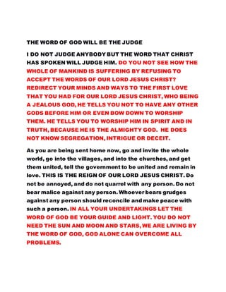 THE WORD OF GOD WILL BE THE JUDGE
I DO NOT JUDGE ANYBODY BUT THE WORD THAT CHRIST
HAS SPOKEN WILL JUDGE HIM. DO YOU NOT SEE HOW THE
WHOLE OF MANKIND IS SUFFERING BY REFUSING TO
ACCEPT THE WORDS OF OUR LORD JESUS CHRIST?
REDIRECT YOUR MINDS AND WAYS TO THE FIRST LOVE
THAT YOU HAD FOR OUR LORD JESUS CHRIST, WHO BEING
A JEALOUS GOD, HE TELLS YOU NOT TO HAVE ANY OTHER
GODS BEFORE HIM OR EVEN BOW DOWN TO WORSHIP
THEM. HE TELLS YOU TO WORSHIP HIM IN SPIRIT AND IN
TRUTH, BECAUSE HE IS THE ALMIGHTY GOD. HE DOES
NOT KNOW SEGREGATION, INTRIGUE OR DECEIT.
As you are being sent home now, go and invite the whole
world, go into the villages, and into the churches, and get
them united, tell the government to be united and remain in
love. THIS IS THE REIGN OF OUR LORD JESUS CHRIST. Do
not be annoyed, and do not quarrel with any person. Do not
bear malice against any person. Whoever bears grudges
against any person should reconcile and make peace with
such a person. IN ALL YOUR UNDERTAKINGS LET THE
WORD OF GOD BE YOUR GUIDE AND LIGHT. YOU DO NOT
NEED THE SUN AND MOON AND STARS, WE ARE LIVING BY
THE WORD OF GOD, GOD ALONE CAN OVERCOME ALL
PROBLEMS.
 