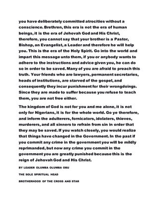 you have deliberately committed atrocities without a
conscience. Brethren, this era is not the era of human
beings, it is the era of Jehovah God and His Christ,
therefore, you cannot say that your brother is a Pastor,
Bishop, an Evangelist, a Leader and therefore he will help
you. This is the era of the Holy Spirit. Go into the world and
impart this message unto them, if you or anybody wants to
adhere to the instructions and advice given you, he can do
so in order to be saved. Many of you are afraid to preach this
truth. Your friends who are lawyers, permanent secretaries,
heads of institutions, are starved of the gospel, and
consequently they incur punishment for their wrongdoings.
Since they are made to suffer because you refuse to teach
them, you are not free either.
The kingdom of God is not for you and me alone, it is not
only for Nigerians, it is for the whole world. Go ye therefore,
and inform the adulterers, fornicators, idolaters, thieves,
murderers, and all sinners to refrain from sin in order that
they may be saved. If you watch closely, you would realize
that things have changed in the Government. In the past if
you commit any crime in the government you will be mildly
reprimanded, but now any crime you commit in the
government you are greatly punished because this is the
reign of Jehovah God and His Christ.
BY LEADER OLUMBA OLUMBA OBU
THE SOLE SPIRITUAL HEAD
BROTHERHOOD OF THE CROSS AND STAR
 