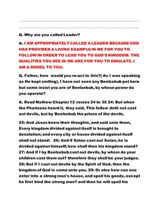 …………………………………………………………………………………………………………………………………………………………………
…………………………………………………………………………………………………………………………………………………………………
Q. Why are you called Leader?
A. I AM APPROPRIATELY CALLED A LEADER BECAUSE GOD
HAS PROVIDED A LIVING EXAMPLE IN ME FOR YOU TO
FOLLOW IN ORDER TO LEAD YOU TO GOD'S KINGDOM. THE
QUALITIES YOU SEE IN ME ARE FOR YOU TO EMULATE. I
AM A MODEL TO YOU.
Q. Father, how would you re-act to this?( As I was speaking
as He kept smiling), I have not seen any Beelzebub pot here
but some insist you are of Beelzebub, by whose power do
you operate?
A. Read Mathew Chapter 12 verses 24 to 30 24: But when
the Pharisees heard it, they said, This fellow doth not cast
out devils, but by Beelzebub the prince of the devils.
25: And Jesus knew their thoughts, and said unto them,
Every kingdom divided against itself is brought to
desolation; and every city or house divided against itself
shall not stand: 26: And if Satan cast out Satan, he is
divided against himself; how shall then his kingdom stand?
27: And if I by Beelzebub cast out devils, by whom do your
children cast them out? therefore they shall be your judges.
28: But if I cast out devils by the Spirit of God, then the
kingdom of God is come unto you. 29: Or else how can one
enter into a strong man's house, and spoil his goods, except
he first bind the strong man? and then he will spoil his
 