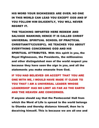 HIS WORD YOUR SICKNESSES ARE OVER. NO ONE
IN THIS WORLD CAN LEAD YOU EXCEPT GOD AND IF
YOU FOLLOW HIM DILIGENTLY, YOU WILL NEVER
REGRET IT.
THE TEACHING IMPARTED HERE REDEEM AND
SALVAGE MANKIND; HENCE IT IS CALLED CHRIST
UNIVERSAL SPIRITUAL SCHOOL OF PRACTICAL
CHRISTIANITY(CUSSPC). HE TEACHES YOU ABOUT
EVERYTHING CONCERNING GOD AND HIS
SPIRITUAL ATTRIBUTES. With this spirit in you, the
Royal Highnesses, the Presidents, the millionaires
and other distinguished men of the world respect you
because they have seen the sign in you, and all the
statements you make emanate from God.
IF YOU HAD BELIEVED OR ACCEPT THAT YOU ARE
ONE WITH ME, I WOULD HAVE MADE IT CLEAR TO
YOU THAT I AM A UNIVERSAL LEADER WHOSE
LEADERSHIP HAS NO LIMIT AS FAR AS THE EARTH
AND THE HEAVEN ARE CONCERNED.
If anyone should say that the Pentecostal Hall from
which the Word of Life is spread to the world belongs
to Olumba and thereby distance himself, then he is
deceiving himself. This is because we are all one and
 