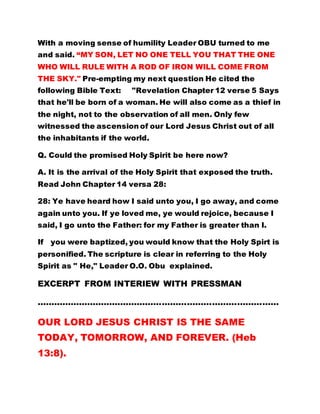 With a moving sense of humility Leader OBU turned to me
and said. “MY SON, LET NO ONE TELL YOU THAT THE ONE
WHO WILL RULE WITH A ROD OF IRON WILL COME FROM
THE SKY." Pre-empting my next question He cited the
following Bible Text: "Revelation Chapter 12 verse 5 Says
that he'll be born of a woman. He will also come as a thief in
the night, not to the observation of all men. Only few
witnessed the ascension of our Lord Jesus Christ out of all
the inhabitants if the world.
Q. Could the promised Holy Spirit be here now?
A. It is the arrival of the Holy Spirit that exposed the truth.
Read John Chapter 14 versa 28:
28: Ye have heard how I said unto you, I go away, and come
again unto you. If ye loved me, ye would rejoice, because I
said, I go unto the Father: for my Father is greater than I.
If you were baptized, you would know that the Holy Spirt is
personified. The scripture is clear in referring to the Holy
Spirit as " He," Leader O.O. Obu explained.
EXCERPT FROM INTERIEW WITH PRESSMAN
……………………………………………………………………………
OUR LORD JESUS CHRIST IS THE SAME
TODAY, TOMORROW, AND FOREVER. (Heb
13:8).
 