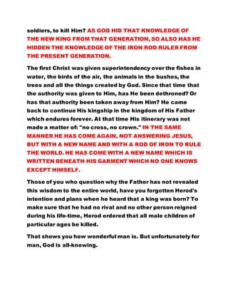 soldiers, to kill Him? AS GOD HID THAT KNOWLEDGE OF
THE NEW KING FROM THAT GENERATION, SO ALSO HAS HE
HIDDEN THE KNOWLEDGE OF THE IRON ROD RULER FROM
THE PRESENT GENERATION.
The first Christ was given superintendency over the fishes in
water, the birds of the air, the animals in the bushes, the
trees and all the things created by God. Since that time that
the authority was given to Him, has He been dethroned? Or
has that authority been taken away from Him? He came
back to continue His kingship in the kingdom of His Father
which endures forever. At that time His itinerary was not
made a matter of: "no cross, no crown." IN THE SAME
MANNER HE HAS COME AGAIN, NOT ANSWERING JESUS,
BUT WITH A NEW NAME AND WITH A ROD OF IRON TO RULE
THE WORLD. HE HAS COME WITH A NEW NAME WHICH IS
WRITTEN BENEATH HIS GARMENT WHICH NO ONE KNOWS
EXCEPT HIMSELF.
Those of you who question why the Father has not revealed
this wisdom to the entire world, have you forgotten Herod's
intention and plans when he heard that a king was born? To
make sure that he had no rival and no other person reigned
during his life-time, Herod ordered that all male children of
particular ages be killed.
That shows you how wonderful man is. But unfortunately for
man, God is all-knowing.
 