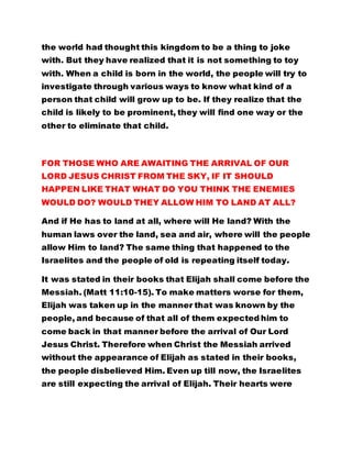 the world had thought this kingdom to be a thing to joke
with. But they have realized that it is not something to toy
with. When a child is born in the world, the people will try to
investigate through various ways to know what kind of a
person that child will grow up to be. If they realize that the
child is likely to be prominent, they will find one way or the
other to eliminate that child.
FOR THOSE WHO ARE AWAITING THE ARRIVAL OF OUR
LORD JESUS CHRIST FROM THE SKY, IF IT SHOULD
HAPPEN LIKE THAT WHAT DO YOU THINK THE ENEMIES
WOULD DO? WOULD THEY ALLOW HIM TO LAND AT ALL?
And if He has to land at all, where will He land? With the
human laws over the land, sea and air, where will the people
allow Him to land? The same thing that happened to the
Israelites and the people of old is repeating itself today.
It was stated in their books that Elijah shall come before the
Messiah. (Matt 11:10-15). To make matters worse for them,
Elijah was taken up in the manner that was known by the
people, and because of that all of them expected him to
come back in that manner before the arrival of Our Lord
Jesus Christ. Therefore when Christ the Messiah arrived
without the appearance of Elijah as stated in their books,
the people disbelieved Him. Even up till now, the Israelites
are still expecting the arrival of Elijah. Their hearts were
 