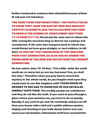 further hardened to enhance their disbelief because of their
ill will and evil intentions.
THE SAME THING CONTINUES TODAY. THE PEOPLE FAILED
TO KNOW THAT JOHN THE BAPTIST WHO WAS BROUGHT
FORTH BY ELISABETH, WAS THE ELIJAH WHO HAD COME
TO HERALD THE COMING OF JESUS CHRIST (MATTHEW
11:14/ MARK 9:11-13). Herod ask the wise men to inform him
after seeing the new-born king so that he too could go and
worship him. If the wise men had gone back to inform him,
would Herod not have gone straight, or sent soldiers, to kill
Him? AS GOD HID THAT KNOWLEDGE OF THE NEW KING
FROM THAT GENERATION, SO ALSO HAS HE HIDDEN THE
KNOWLEDGE OF THE IRON ROD RULER FROM THE PRESENT
GENERATION.
He has said in John 14: 19 that, "Yet a little while the world
seeth me no more; but ye see me; because I live, ye shall
live also." Therefore when you pray God to reveal this
mystery to the whole world, do you imagine what eyes they
would want to see this kingdom with? THOSE WHOM HE
DESIRES TO SEE AND TO KNOW HIM HE HAS REVEALED
HIMSELF UNTO THEM. The worldly people are unbelievers
and they do not like the truth. If you want to pass through a
place where your enemies are, you have to do so quietly.
Equally, if you want to go and rob somebody and you set off
from your house with a bell and a public address system,
ringing and shouting as you walk ahead, before ever you
reach your destination, information shall have reached him
 