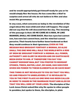 and he would appropriately get himself ready for you or he
would simply flee the house. He has come like a thief to
surprise and arrest all who do not believe in Him and also
resist His governance.
In any case, what concerns us today is the revelation of the
angel about the man-child and what will happen. The angel
did not say that He will descend from the sky. The meaning
of the passage is that: AS HE CAME AS A MAN, IN LIKE
MANNER, SHALL HE COME BACK. Man has eyes but cannot
see, has ears but cannot hear, and the mind but cannot
perceive. Their hearts have further been hardened so that
they would continue in their ignorance. EVEN AS THE
MESSIAH WAS BROUGHT FORTH BY A WOMAN, SO ALSO
SHALL THE ONE WHO WILL RULE THE WORLD WITH A ROD
OF IRON BE BROUGHT FORTH BY A WOMAN. ALL POWER,
AUTHORITY AND GLORY IN HEAVEN AND ON EARTH HAVE
BEEN GIVEN TO HIM. IF THEREFORE YOU SAY YOU
CANNOT WORSHIP MAN, BUT YOU PREFER TO WORSHIP
STONES, TREES, WATER, LEAF, OR SAND, HAS GOD EVER
GIVEN HIS POWER TO THESE ELEMENTS AS HE GAVE MAN?
THIS THING IS NOT REVEALED TO YOU SO THAT YOU WILL
GO AND PREACH TO UNBELIEVERS. IT IS REVEALED TO
YOU IN THE FIRST PLACE AS ONE WHO HAS BEEN CALLED
IN HERE TO SHARE IN THE MARRIAGE FEAST AND ALSO SO
THAT YOU WILL GIRD UP YOUR LOINS. The disciples of Our
Lord Jesus Christ asked Him why He spoke to other people
in parables, but spoke to them, the disciples, in plain
 