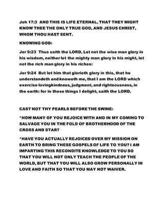 Joh 17:3 AND THIS IS LIFE ETERNAL, THAT THEY MIGHT
KNOW THEE THE ONLY TRUE GOD, AND JESUS CHRIST,
WHOM THOU HAST SENT.
KNOWING GOD:
Jer 9:23 Thus saith the LORD, Let not the wise man glory in
his wisdom, neither let the mighty man glory in his might, let
not the rich man glory in his riches:
Jer 9:24 But let him that glorieth glory in this, that he
understandeth and knoweth me, that I am the LORD which
exercise lovingkindness, judgment, and righteousness, in
the earth: for in these things I delight, saith the LORD.
CAST NOT THY PEARLS BEFORE THE SWINE:
*HOW MANY OF YOU REJOICE WITH AND IN MY COMING TO
SALVAGE YOU IN THE FOLD OF BROTHERHOOD OF THE
CROSS AND STAR?
*HAVE YOU ACTUALLY REJOICED OVER MY MISSION ON
EARTH TO BRING THESE GOSPELS OF LIFE TO YOU? I AM
IMPARTING THIS RECONDITE KNOWLEDGE TO YOU SO
THAT YOU WILL NOT ONLY TEACH THE PEOPLE OF THE
WORLD, BUT THAT YOU WILL ALSO GROW PERSONALLY IN
LOVE AND FAITH SO THAT YOU MAY NOT WAIVER.
 