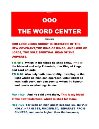 BCSNET
OOO
THE WORD CENTER
PRESENTS
OUR LORD JESUS CHRIST IS MEDIATOR OF THE
NEW COVENANT,THE KING OF KINGS, AND LORD OF
LORDS, THE SOLE SPIRITUAL HEAD OF THE
UNIVERSE.
1Ti_6:15 Which in his times he shall shew, who is
the blessed and only Potentate, the King of kings,
and Lord of lords;
1Ti 6:16 Who only hath immortality, dwelling in the
light which no man can approach unto; whom no
man hath seen, nor can see: to whom be honour
and power everlasting. Amen.
Mar 14:24 And he said unto them, This is my blood
of the new testament, which is shed for many.
Heb 7:26 For such an high priest became us, WHO IS
HOLY, HARMLESS, UNDEFILED, SEPARATE FROM
SINNERS, and made higher than the heavens;
 