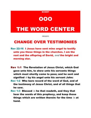 BCSNET
OOO
THE WORD CENTER
PRESENTS
CHANGE OVER TESTIMONIES
Rev 22:16 I Jesus have sent mine angel to testify
unto you these things in the churches. I am the
root and the offspring of David, and the bright and
morning star.
Rev 1:1 The Revelation of Jesus Christ, which God
gave unto him, to shew unto his servants things
which must shortly come to pass; and he sent and
signified it by his angel unto his servant John:
Rev 1:2 Who bare record of the word of God, and of
the testimony of Jesus Christ, and of all things that
he saw.
Rev 1:3 Blessed is he that readeth, and they that
hear the words of this prophecy, and keep those
things which are written therein: for the time is at
hand.
 