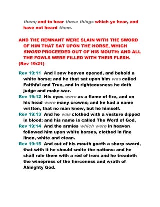 them; and to hear those things which ye hear, and
have not heard them.
AND THE REMNANT WERE SLAIN WITH THE SWORD
OF HIM THAT SAT UPON THE HORSE, WHICH
SWORD PROCEEDED OUT OF HIS MOUTH: AND ALL
THE FOWLS WERE FILLED WITH THEIR FLESH.
(Rev 19:21)
Rev 19:11 And I saw heaven opened, and behold a
white horse; and he that sat upon him was called
Faithful and True, and in righteousness he doth
judge and make war.
Rev 19:12 His eyes were as a flame of fire, and on
his head were many crowns; and he had a name
written, that no man knew, but he himself.
Rev 19:13 And he was clothed with a vesture dipped
in blood: and his name is called The Word of God.
Rev 19:14 And the armies which were in heaven
followed him upon white horses, clothed in fine
linen, white and clean.
Rev 19:15 And out of his mouth goeth a sharp sword,
that with it he should smite the nations: and he
shall rule them with a rod of iron: and he treadeth
the winepress of the fierceness and wrath of
Almighty God.
 