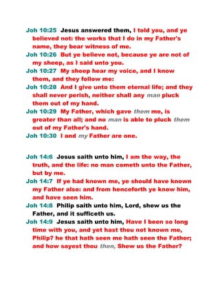 Joh 10:25 Jesus answered them, I told you, and ye
believed not: the works that I do in my Father's
name, they bear witness of me.
Joh 10:26 But ye believe not, because ye are not of
my sheep, as I said unto you.
Joh 10:27 My sheep hear my voice, and I know
them, and they follow me:
Joh 10:28 And I give unto them eternal life; and they
shall never perish, neither shall any man pluck
them out of my hand.
Joh 10:29 My Father, which gave them me, is
greater than all; and no man is able to pluck them
out of my Father's hand.
Joh 10:30 I and my Father are one.
Joh 14:6 Jesus saith unto him, I am the way, the
truth, and the life: no man cometh unto the Father,
but by me.
Joh 14:7 If ye had known me, ye should have known
my Father also: and from henceforth ye know him,
and have seen him.
Joh 14:8 Philip saith unto him, Lord, shew us the
Father, and it sufficeth us.
Joh 14:9 Jesus saith unto him, Have I been so long
time with you, and yet hast thou not known me,
Philip? he that hath seen me hath seen the Father;
and how sayest thou then, Shew us the Father?
 