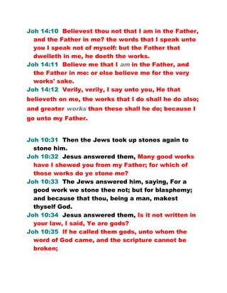 Joh 14:10 Believest thou not that I am in the Father,
and the Father in me? the words that I speak unto
you I speak not of myself: but the Father that
dwelleth in me, he doeth the works.
Joh 14:11 Believe me that I am in the Father, and
the Father in me: or else believe me for the very
works' sake.
Joh 14:12 Verily, verily, I say unto you, He that
believeth on me, the works that I do shall he do also;
and greater works than these shall he do; because I
go unto my Father.
Joh 10:31 Then the Jews took up stones again to
stone him.
Joh 10:32 Jesus answered them, Many good works
have I shewed you from my Father; for which of
those works do ye stone me?
Joh 10:33 The Jews answered him, saying, For a
good work we stone thee not; but for blasphemy;
and because that thou, being a man, makest
thyself God.
Joh 10:34 Jesus answered them, Is it not written in
your law, I said, Ye are gods?
Joh 10:35 If he called them gods, unto whom the
word of God came, and the scripture cannot be
broken;
 