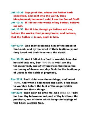 Joh 10:36 Say ye of him, whom the Father hath
sanctified, and sent into the world, Thou
blasphemest; because I said, I am the Son of God?
Joh 10:37 If I do not the works of my Father, believe
me not.
Joh 10:38 But if I do, though ye believe not me,
believe the works: that ye may know, and believe,
that the Father is in me, and I in him.
Rev 12:11 And they overcame him by the blood of
the Lamb, and by the word of their testimony; and
they loved not their lives unto the death.
Rev 19:10 And I fell at his feet to worship him. And
he said unto me, See thou do it not: I am thy
fellowservant, and of thy brethren that have the
testimony of Jesus: worship God: for the testimony
of Jesus is the spirit of prophecy.
Rev 22:8 And I John saw these things, and heard
them. And when I had heard and seen, I fell down
to worship before the feet of the angel which
shewed me these things.
Rev 22:9 Then saith he unto me, See thou do it not:
for I am thy fellowservant, and of thy brethren the
prophets, and of them which keep the sayings of
this book: worship God.
 