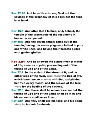 Rev 22:10 And he saith unto me, Seal not the
sayings of the prophecy of this book: for the time
is at hand.
Rev 15:5 And after that I looked, and, behold, the
temple of the tabernacle of the testimony in
heaven was opened:
Rev 15:6 And the seven angels came out of the
temple, having the seven plagues, clothed in pure
and white linen, and having their breasts girded
with golden girdles.
Rev 22:1 And he shewed me a pure river of water
of life, clear as crystal, proceeding out of the
throne of God and of the Lamb.
Rev 22:2 In the midst of the street of it, and on
either side of the river, was there the tree of life,
which bare twelve manner of fruits, and yielded
her fruit every month: and the leaves of the tree
were for the healing of the nations.
Rev 22:3 And there shall be no more curse: but the
throne of God and of the Lamb shall be in it; and
his servants shall serve him:
Rev 22:4 And they shall see his face; and his name
shall be in their foreheads.
 