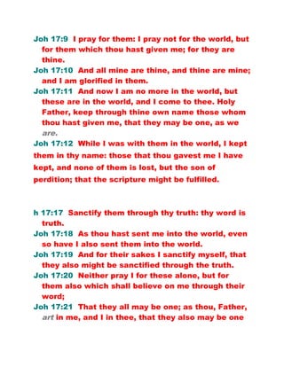 Joh 17:9 I pray for them: I pray not for the world, but
for them which thou hast given me; for they are
thine.
Joh 17:10 And all mine are thine, and thine are mine;
and I am glorified in them.
Joh 17:11 And now I am no more in the world, but
these are in the world, and I come to thee. Holy
Father, keep through thine own name those whom
thou hast given me, that they may be one, as we
are.
Joh 17:12 While I was with them in the world, I kept
them in thy name: those that thou gavest me I have
kept, and none of them is lost, but the son of
perdition; that the scripture might be fulfilled.
h 17:17 Sanctify them through thy truth: thy word is
truth.
Joh 17:18 As thou hast sent me into the world, even
so have I also sent them into the world.
Joh 17:19 And for their sakes I sanctify myself, that
they also might be sanctified through the truth.
Joh 17:20 Neither pray I for these alone, but for
them also which shall believe on me through their
word;
Joh 17:21 That they all may be one; as thou, Father,
art in me, and I in thee, that they also may be one
 