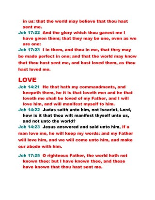 in us: that the world may believe that thou hast
sent me.
Joh 17:22 And the glory which thou gavest me I
have given them; that they may be one, even as we
are one:
Joh 17:23 I in them, and thou in me, that they may
be made perfect in one; and that the world may know
that thou hast sent me, and hast loved them, as thou
hast loved me.
LOVE
Joh 14:21 He that hath my commandments, and
keepeth them, he it is that loveth me: and he that
loveth me shall be loved of my Father, and I will
love him, and will manifest myself to him.
Joh 14:22 Judas saith unto him, not Iscariot, Lord,
how is it that thou wilt manifest thyself unto us,
and not unto the world?
Joh 14:23 Jesus answered and said unto him, If a
man love me, he will keep my words: and my Father
will love him, and we will come unto him, and make
our abode with him.
Joh 17:25 O righteous Father, the world hath not
known thee: but I have known thee, and these
have known that thou hast sent me.
 