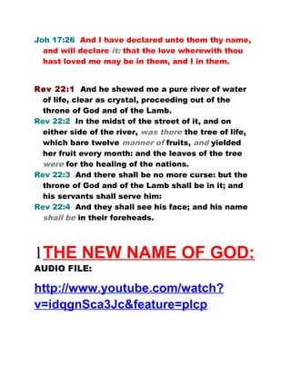 Joh 17:26 And I have declared unto them thy name,
and will declare it: that the love wherewith thou
hast loved me may be in them, and I in them.
Rev 22:1 And he shewed me a pure river of water
of life, clear as crystal, proceeding out of the
throne of God and of the Lamb.
Rev 22:2 In the midst of the street of it, and on
either side of the river, was there the tree of life,
which bare twelve manner of fruits, and yielded
her fruit every month: and the leaves of the tree
were for the healing of the nations.
Rev 22:3 And there shall be no more curse: but the
throne of God and of the Lamb shall be in it; and
his servants shall serve him:
Rev 22:4 And they shall see his face; and his name
shall be in their foreheads.
1THE NEW NAME OF GOD:
AUDIO FILE:
http://www.youtube.com/watch?
v=idqgnSca3Jc&feature=plcp
 