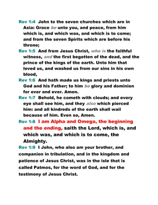 Rev 1:4 John to the seven churches which are in
Asia: Grace be unto you, and peace, from him
which is, and which was, and which is to come;
and from the seven Spirits which are before his
throne;
Rev 1:5 And from Jesus Christ, who is the faithful
witness, and the first begotten of the dead, and the
prince of the kings of the earth. Unto him that
loved us, and washed us from our sins in his own
blood,
Rev 1:6 And hath made us kings and priests unto
God and his Father; to him be glory and dominion
for ever and ever. Amen.
Rev 1:7 Behold, he cometh with clouds; and every
eye shall see him, and they also which pierced
him: and all kindreds of the earth shall wail
because of him. Even so, Amen.
Rev 1:8 I am Alpha and Omega, the beginning
and the ending, saith the Lord, which is, and
which was, and which is to come, the
Almighty.
Rev 1:9 I John, who also am your brother, and
companion in tribulation, and in the kingdom and
patience of Jesus Christ, was in the isle that is
called Patmos, for the word of God, and for the
testimony of Jesus Christ.
 