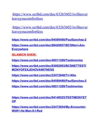 1https://www.scribd.com/doc/63263602/iwillnever
leaveyoucomfortless
1https://www.scribd.com/doc/63263602/iwillnever
leaveyoucomfortless
https://www.scribd.com/doc/94599490/PaulSanchez-2
https://www.scribd.com/doc/88420057/BCSNet-I-Am-
Everywhere
ISLAMICN SHEIK:
https://www.scribd.com/doc/46511289/Testimonies
https://www.scribd.com/doc/83092903/BCSNETTESTI
MONYOFEXJEHOVAWITNESS
https://www.scribd.com/doc/22472848/Tri-Nita
https://www.scribd.com/doc/94599490/PaulSanchez-2
https://www.scribd.com/doc/46511289/Testimonies
https://www.scribd.com/doc/94148525/TESTIMONYET
OP
https://www.scribd.com/doc/22472854/My-Encountei-
Witfl1-He-Man-II-l-Red
 