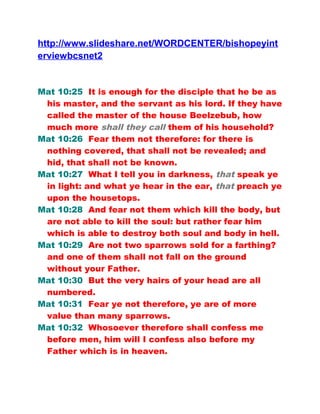 http://www.slideshare.net/WORDCENTER/bishopeyint
erviewbcsnet2
Mat 10:25 It is enough for the disciple that he be as
his master, and the servant as his lord. If they have
called the master of the house Beelzebub, how
much more shall they call them of his household?
Mat 10:26 Fear them not therefore: for there is
nothing covered, that shall not be revealed; and
hid, that shall not be known.
Mat 10:27 What I tell you in darkness, that speak ye
in light: and what ye hear in the ear, that preach ye
upon the housetops.
Mat 10:28 And fear not them which kill the body, but
are not able to kill the soul: but rather fear him
which is able to destroy both soul and body in hell.
Mat 10:29 Are not two sparrows sold for a farthing?
and one of them shall not fall on the ground
without your Father.
Mat 10:30 But the very hairs of your head are all
numbered.
Mat 10:31 Fear ye not therefore, ye are of more
value than many sparrows.
Mat 10:32 Whosoever therefore shall confess me
before men, him will I confess also before my
Father which is in heaven.
 