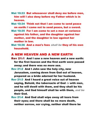 Mat 10:33 But whosoever shall deny me before men,
him will I also deny before my Father which is in
heaven.
Mat 10:34 Think not that I am come to send peace
on earth: I came not to send peace, but a sword.
Mat 10:35 For I am come to set a man at variance
against his father, and the daughter against her
mother, and the daughter in law against her
mother in law.
Mat 10:36 And a man's foes shall be they of his own
household.
A NEW HEAVEN AND A NEW EARTH
Rev 21:1 And I saw a new heaven and a new earth:
for the first heaven and the first earth were passed
away; and there was no more sea.
Rev 21:2 And I John saw the holy city, new
Jerusalem, coming down from God out of heaven,
prepared as a bride adorned for her husband.
Rev 21:3 And I heard a great voice out of heaven
saying, Behold, the tabernacle of God is with men,
and he will dwell with them, and they shall be his
people, and God himself shall be with them, and be
their God.
Rev 21:4 And God shall wipe away all tears from
their eyes; and there shall be no more death,
neither sorrow, nor crying, neither shall there be
 