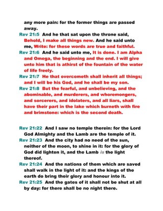 any more pain: for the former things are passed
away.
Rev 21:5 And he that sat upon the throne said,
Behold, I make all things new. And he said unto
me, Write: for these words are true and faithful.
Rev 21:6 And he said unto me, It is done. I am Alpha
and Omega, the beginning and the end. I will give
unto him that is athirst of the fountain of the water
of life freely.
Rev 21:7 He that overcometh shall inherit all things;
and I will be his God, and he shall be my son.
Rev 21:8 But the fearful, and unbelieving, and the
abominable, and murderers, and whoremongers,
and sorcerers, and idolaters, and all liars, shall
have their part in the lake which burneth with fire
and brimstone: which is the second death.
Rev 21:22 And I saw no temple therein: for the Lord
God Almighty and the Lamb are the temple of it.
Rev 21:23 And the city had no need of the sun,
neither of the moon, to shine in it: for the glory of
God did lighten it, and the Lamb is the light
thereof.
Rev 21:24 And the nations of them which are saved
shall walk in the light of it: and the kings of the
earth do bring their glory and honour into it.
Rev 21:25 And the gates of it shall not be shut at all
by day: for there shall be no night there.
 