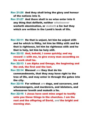 Rev 21:26 And they shall bring the glory and honour
of the nations into it.
Rev 21:27 And there shall in no wise enter into it
any thing that defileth, neither whatsoever
worketh abomination, or maketh a lie: but they
which are written in the Lamb's book of life.
Rev 22:11 He that is unjust, let him be unjust still:
and he which is filthy, let him be filthy still: and he
that is righteous, let him be righteous still: and he
that is holy, let him be holy still.
Rev 22:12 And, behold, I come quickly; and my
reward is with me, to give every man according as
his work shall be.
Rev 22:13 I am Alpha and Omega, the beginning and
the end, the first and the last.
Rev 22:14 Blessed are they that do his
commandments, that they may have right to the
tree of life, and may enter in through the gates into
the city.
Rev 22:15 For without are dogs, and sorcerers, and
whoremongers, and murderers, and idolaters, and
whosoever loveth and maketh a lie.
Rev 22:16 I Jesus have sent mine angel to testify
unto you these things in the churches. I am the
root and the offspring of David, and the bright and
morning star.
 