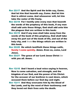 Rev 22:17 And the Spirit and the bride say, Come.
And let him that heareth say, Come. And let him
that is athirst come. And whosoever will, let him
take the water of life freely.
Rev 22:18 For I testify unto every man that heareth
the words of the prophecy of this book, If any man
shall add unto these things, God shall add unto him
the plagues that are written in this book:
Rev 22:19 And if any man shall take away from the
words of the book of this prophecy, God shall take
away his part out of the book of life, and out of the
holy city, and from the things which are written in
this book.
Rev 22:20 He which testifieth these things saith,
Surely I come quickly. Amen. Even so, come, Lord
Jesus.
Rev 22:21 The grace of our Lord Jesus Christ be
with you all. Amen.
Rev 12:10 And I heard a loud voice saying in heaven,
Now is come salvation, and strength, and the
kingdom of our God, and the power of his Christ:
for the accuser of our brethren is cast down, which
accused them before our God day and night.
Rev 12:11 And they overcame him by the blood of
the Lamb, and by the word of their testimony; and
they loved not their lives unto the death.
 