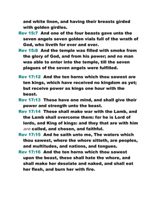 and white linen, and having their breasts girded
with golden girdles.
Rev 15:7 And one of the four beasts gave unto the
seven angels seven golden vials full of the wrath of
God, who liveth for ever and ever.
Rev 15:8 And the temple was filled with smoke from
the glory of God, and from his power; and no man
was able to enter into the temple, till the seven
plagues of the seven angels were fulfilled.
Rev 17:12 And the ten horns which thou sawest are
ten kings, which have received no kingdom as yet;
but receive power as kings one hour with the
beast.
Rev 17:13 These have one mind, and shall give their
power and strength unto the beast.
Rev 17:14 These shall make war with the Lamb, and
the Lamb shall overcome them: for he is Lord of
lords, and King of kings: and they that are with him
are called, and chosen, and faithful.
Rev 17:15 And he saith unto me, The waters which
thou sawest, where the whore sitteth, are peoples,
and multitudes, and nations, and tongues.
Rev 17:16 And the ten horns which thou sawest
upon the beast, these shall hate the whore, and
shall make her desolate and naked, and shall eat
her flesh, and burn her with fire.
 