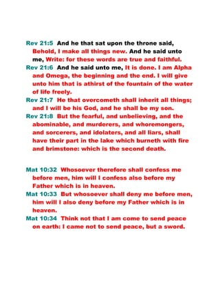 Rev 21:5 And he that sat upon the throne said,
Behold, I make all things new. And he said unto
me, Write: for these words are true and faithful.
Rev 21:6 And he said unto me, It is done. I am Alpha
and Omega, the beginning and the end. I will give
unto him that is athirst of the fountain of the water
of life freely.
Rev 21:7 He that overcometh shall inherit all things;
and I will be his God, and he shall be my son.
Rev 21:8 But the fearful, and unbelieving, and the
abominable, and murderers, and whoremongers,
and sorcerers, and idolaters, and all liars, shall
have their part in the lake which burneth with fire
and brimstone: which is the second death.
Mat 10:32 Whosoever therefore shall confess me
before men, him will I confess also before my
Father which is in heaven.
Mat 10:33 But whosoever shall deny me before men,
him will I also deny before my Father which is in
heaven.
Mat 10:34 Think not that I am come to send peace
on earth: I came not to send peace, but a sword.
 