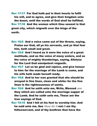Rev 17:17 For God hath put in their hearts to fulfil
his will, and to agree, and give their kingdom unto
the beast, until the words of God shall be fulfilled.
Rev 17:18 And the woman which thou sawest is that
great city, which reigneth over the kings of the
earth.
Rev 19:5 And a voice came out of the throne, saying,
Praise our God, all ye his servants, and ye that fear
him, both small and great.
Rev 19:6 And I heard as it were the voice of a great
multitude, and as the voice of many waters, and as
the voice of mighty thunderings, saying, Alleluia:
for the Lord God omnipotent reigneth.
Rev 19:7 Let us be glad and rejoice, and give honour
to him: for the marriage of the Lamb is come, and
his wife hath made herself ready.
Rev 19:8 And to her was granted that she should be
arrayed in fine linen, clean and white: for the fine
linen is the righteousness of saints.
Rev 19:9 And he saith unto me, Write, Blessed are
they which are called unto the marriage supper of
the Lamb. And he saith unto me, These are the
true sayings of God.
Rev 19:10 And I fell at his feet to worship him. And
he said unto me, See thou do it not: I am thy
fellowservant, and of thy brethren that have the
 