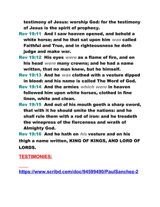 testimony of Jesus: worship God: for the testimony
of Jesus is the spirit of prophecy.
Rev 19:11 And I saw heaven opened, and behold a
white horse; and he that sat upon him was called
Faithful and True, and in righteousness he doth
judge and make war.
Rev 19:12 His eyes were as a flame of fire, and on
his head were many crowns; and he had a name
written, that no man knew, but he himself.
Rev 19:13 And he was clothed with a vesture dipped
in blood: and his name is called The Word of God.
Rev 19:14 And the armies which were in heaven
followed him upon white horses, clothed in fine
linen, white and clean.
Rev 19:15 And out of his mouth goeth a sharp sword,
that with it he should smite the nations: and he
shall rule them with a rod of iron: and he treadeth
the winepress of the fierceness and wrath of
Almighty God.
Rev 19:16 And he hath on his vesture and on his
thigh a name written, KING OF KINGS, AND LORD OF
LORDS.
TESTIMONIES:
https://www.scribd.com/doc/94599490/PaulSanchez-2
 