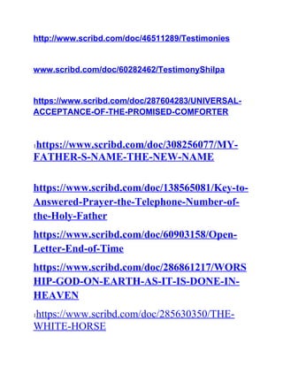 http://www.scribd.com/doc/46511289/Testimonies
www.scribd.com/doc/60282462/TestimonyShilpa
https://www.scribd.com/doc/287604283/UNIVERSAL-
ACCEPTANCE-OF-THE-PROMISED-COMFORTER
1https://www.scribd.com/doc/308256077/MY-
FATHER-S-NAME-THE-NEW-NAME
https://www.scribd.com/doc/138565081/Key-to-
Answered-Prayer-the-Telephone-Number-of-
the-Holy-Father
https://www.scribd.com/doc/60903158/Open-
Letter-End-of-Time
https://www.scribd.com/doc/286861217/WORS
HIP-GOD-ON-EARTH-AS-IT-IS-DONE-IN-
HEAVEN
1https://www.scribd.com/doc/285630350/THE-
WHITE-HORSE
 