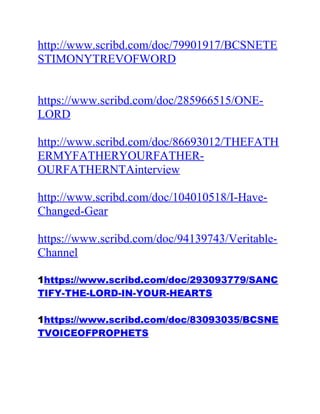 http://www.scribd.com/doc/79901917/BCSNETE
STIMONYTREVOFWORD
https://www.scribd.com/doc/285966515/ONE-
LORD
http://www.scribd.com/doc/86693012/THEFATH
ERMYFATHERYOURFATHER-
OURFATHERNTAinterview
http://www.scribd.com/doc/104010518/I-Have-
Changed-Gear
https://www.scribd.com/doc/94139743/Veritable-
Channel
1https://www.scribd.com/doc/293093779/SANC
TIFY-THE-LORD-IN-YOUR-HEARTS
1https://www.scribd.com/doc/83093035/BCSNE
TVOICEOFPROPHETS
 