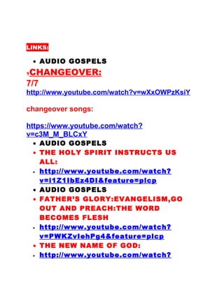 LINKS:
• AUDIO GOSPELS
1CHANGEOVER:
7/7
http://www.youtube.com/watch?v=wXxOWPzKsiY
changeover songs:
https://www.youtube.com/watch?
v=c3M_M_BLCxY
• AUDIO GOSPELS
• THE HOLY SPIRIT INSTRUCTS US
ALL:
• http://www.youtube.com/watch?
v=i1Z1IbEz4DI&feature=plcp
• AUDIO GOSPELS
• FATHER’S GLORY:EVANGELISM,GO
OUT AND PREACH:THE WORD
BECOMES FLESH
• http://www.youtube.com/watch?
v=PWKZvIehPg4&feature=plcp
• THE NEW NAME OF GOD:
• http://www.youtube.com/watch?
 