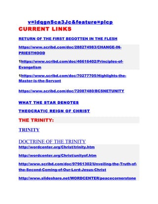 v=idqgnSca3Jc&feature=plcp
CURRENT LINKS
RETURN OF THE FIRST BEGOTTEN IN THE FLESH
https://www.scribd.com/doc/288274983/CHANGE-IN-
PRIESTHOOD
1https://www.scribd.com/doc/46616402/Principles-of-
Evangelism
1https://www.scribd.com/doc/70277705/Highlights-the-
Master-is-the-Servant
https://www.scribd.com/doc/72087480/BCSNETUNITY
WHAT THE STAR DENOTES
THEOCRATIC REIGN OF CHRIST
THE TRINITY:
TRINITY
DOCTRINE OF THE TRINITY
http://wordcenter.org/Christ/trinity.htm
http://wordcenter.org/Christ/unityof.htm
http://www.scribd.com/doc/97961302/Unveiling-the-Truth-of-
the-Second-Coming-of-Our-Lord-Jesus-Christ
http://www.slideshare.net/WORDCENTER/peacecornerstone
 