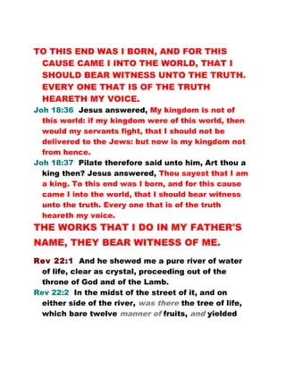 TO THIS END WAS I BORN, AND FOR THIS
CAUSE CAME I INTO THE WORLD, THAT I
SHOULD BEAR WITNESS UNTO THE TRUTH.
EVERY ONE THAT IS OF THE TRUTH
HEARETH MY VOICE.
Joh 18:36 Jesus answered, My kingdom is not of
this world: if my kingdom were of this world, then
would my servants fight, that I should not be
delivered to the Jews: but now is my kingdom not
from hence.
Joh 18:37 Pilate therefore said unto him, Art thou a
king then? Jesus answered, Thou sayest that I am
a king. To this end was I born, and for this cause
came I into the world, that I should bear witness
unto the truth. Every one that is of the truth
heareth my voice.
THE WORKS THAT I DO IN MY FATHER'S
NAME, THEY BEAR WITNESS OF ME.
Rev 22:1 And he shewed me a pure river of water
of life, clear as crystal, proceeding out of the
throne of God and of the Lamb.
Rev 22:2 In the midst of the street of it, and on
either side of the river, was there the tree of life,
which bare twelve manner of fruits, and yielded
 