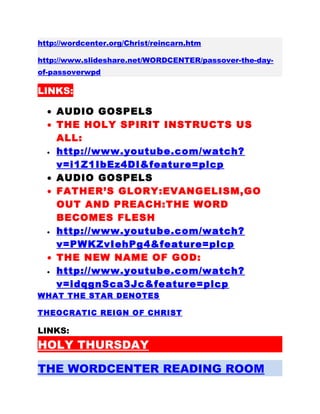 http://wordcenter.org/Christ/reincarn.htm
http://www.slideshare.net/WORDCENTER/passover-the-day-
of-passoverwpd
LINKS:
• AUDIO GOSPELS
• THE HOLY SPIRIT INSTRUCTS US
ALL:
• http://www.youtube.com/watch?
v=i1Z1IbEz4DI&feature=plcp
• AUDIO GOSPELS
• FATHER’S GLORY:EVANGELISM,GO
OUT AND PREACH:THE WORD
BECOMES FLESH
• http://www.youtube.com/watch?
v=PWKZvIehPg4&feature=plcp
• THE NEW NAME OF GOD:
• http://www.youtube.com/watch?
v=idqgnSca3Jc&feature=plcp
WHAT THE STAR DENOTES
THEOCRATIC REIGN OF CHRIST
LINKS:
HOLY THURSDAY
THE WORDCENTER READING ROOM
 