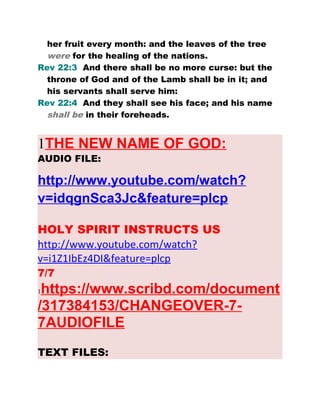 her fruit every month: and the leaves of the tree
were for the healing of the nations.
Rev 22:3 And there shall be no more curse: but the
throne of God and of the Lamb shall be in it; and
his servants shall serve him:
Rev 22:4 And they shall see his face; and his name
shall be in their foreheads.
1THE NEW NAME OF GOD:
AUDIO FILE:
http://www.youtube.com/watch?
v=idqgnSca3Jc&feature=plcp
HOLY SPIRIT INSTRUCTS US
http://www.youtube.com/watch?
v=i1Z1IbEz4DI&feature=plcp
7/7
1https://www.scribd.com/document
/317384153/CHANGEOVER-7-
7AUDIOFILE
TEXT FILES:
 