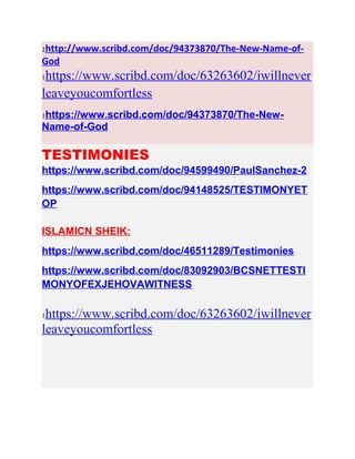1http://www.scribd.com/doc/94373870/The-New-Name-of-
God
1https://www.scribd.com/doc/63263602/iwillnever
leaveyoucomfortless
1https://www.scribd.com/doc/94373870/The-New-
Name-of-God
TESTIMONIES
https://www.scribd.com/doc/94599490/PaulSanchez-2
https://www.scribd.com/doc/94148525/TESTIMONYET
OP
ISLAMICN SHEIK:
https://www.scribd.com/doc/46511289/Testimonies
https://www.scribd.com/doc/83092903/BCSNETTESTI
MONYOFEXJEHOVAWITNESS
1https://www.scribd.com/doc/63263602/iwillnever
leaveyoucomfortless
 