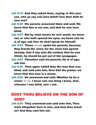 Joh 9:19 And they asked them, saying, Is this your
son, who ye say was born blind? how then doth he
now see?
Joh 9:20 His parents answered them and said, We
know that this is our son, and that he was born
blind:
Joh 9:21 But by what means he now seeth, we know
not; or who hath opened his eyes, we know not: he
is of age; ask him: he shall speak for himself.
Joh 9:22 These words spake his parents, because
they feared the Jews: for the Jews had agreed
already, that if any man did confess that he was
Christ, he should be put out of the synagogue.
Joh 9:23 Therefore said his parents, He is of age;
ask him.
Joh 9:24 Then again called they the man that was
blind, and said unto him, Give God the praise: we
know that this man is a sinner.
Joh 9:25 He answered and said, Whether he be a
sinner or no, I know not: one thing I know, that,
whereas I was blind, now I see.
DOST THOU BELIEVE ON THE SON OF
GOD?
Joh 9:34 They answered and said unto him, Thou
wast altogether born in sins, and dost thou teach
us? And they cast him out.
 