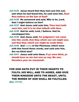 Joh 9:35 Jesus heard that they had cast him out;
and when he had found him, he said unto him, Dost
thou believe on the Son of God?
Joh 9:36 He answered and said, Who is he, Lord,
that I might believe on him?
Joh 9:37 And Jesus said unto him, Thou hast both
seen him, and it is he that talketh with thee.
Joh 9:38 And he said, Lord, I believe. And he
worshipped him.
Joh 9:39 And Jesus said, For judgment I am come
into this world, that they which see not might see;
and that they which see might be made blind.
Joh 9:40 And some of the Pharisees which were
with him heard these words, and said unto him,
Are we blind also?
Joh 9:41 Jesus said unto them, If ye were blind, ye
should have no sin: but now ye say, We see;
therefore your sin remaineth.
FOR GOD HATH PUT IN THEIR HEARTS TO
FULFIL HIS WILL, AND TO AGREE, AND GIVE
THEIR KINGDOM UNTO THE BEAST, UNTIL
THE WORDS OF GOD SHALL BE FULFILLED.
(Rev 17:17)
 