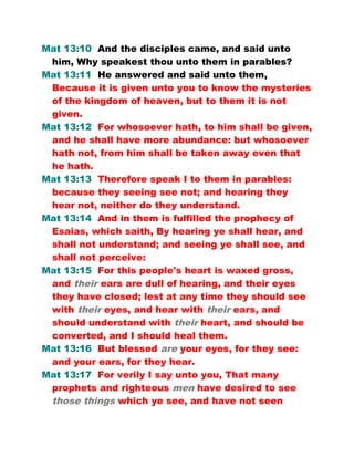 Mat 13:10 And the disciples came, and said unto
him, Why speakest thou unto them in parables?
Mat 13:11 He answered and said unto them,
Because it is given unto you to know the mysteries
of the kingdom of heaven, but to them it is not
given.
Mat 13:12 For whosoever hath, to him shall be given,
and he shall have more abundance: but whosoever
hath not, from him shall be taken away even that
he hath.
Mat 13:13 Therefore speak I to them in parables:
because they seeing see not; and hearing they
hear not, neither do they understand.
Mat 13:14 And in them is fulfilled the prophecy of
Esaias, which saith, By hearing ye shall hear, and
shall not understand; and seeing ye shall see, and
shall not perceive:
Mat 13:15 For this people's heart is waxed gross,
and their ears are dull of hearing, and their eyes
they have closed; lest at any time they should see
with their eyes, and hear with their ears, and
should understand with their heart, and should be
converted, and I should heal them.
Mat 13:16 But blessed are your eyes, for they see:
and your ears, for they hear.
Mat 13:17 For verily I say unto you, That many
prophets and righteous men have desired to see
those things which ye see, and have not seen
 